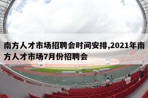 南方人才市场招聘会时间安排,2021年南方人才市场7月份招聘会