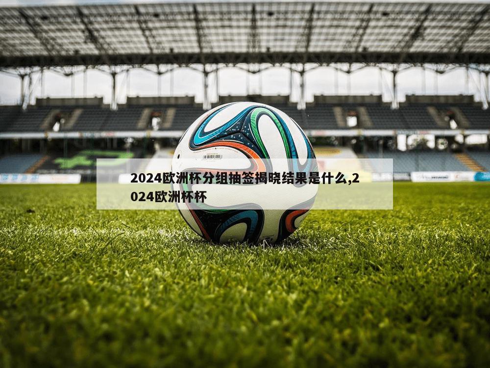 2024欧洲杯分组抽签揭晓结果是什么,2024欧洲杯杯